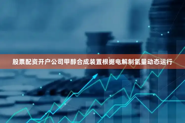 股票配资开户公司甲醇合成装置根据电解制氢量动态运行