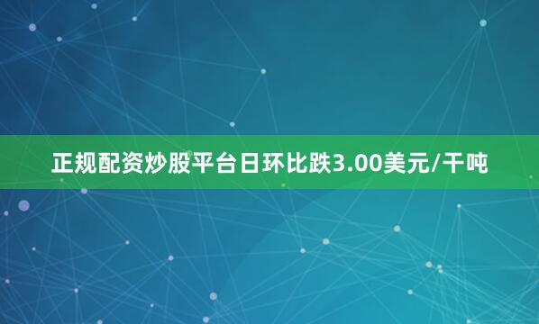 正规配资炒股平台日环比跌3.00美元/干吨