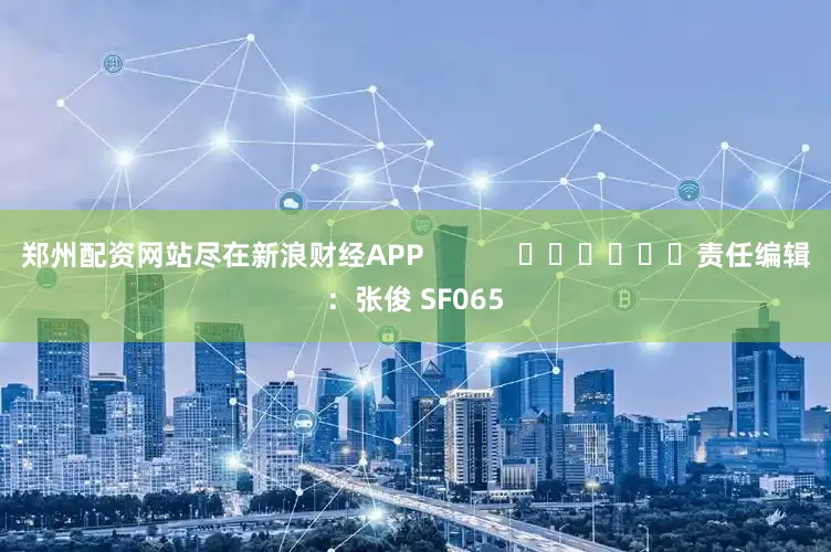 郑州配资网站尽在新浪财经APP            						责任编辑：张俊 SF065