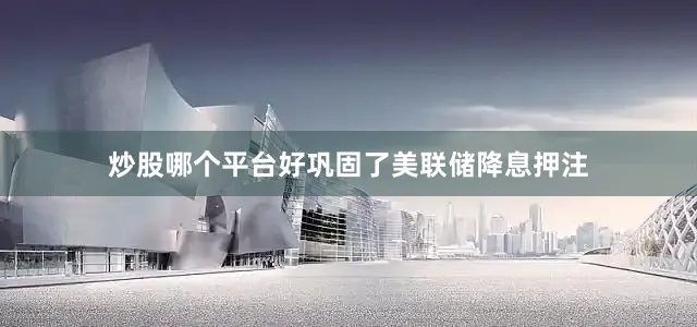 炒股哪个平台好巩固了美联储降息押注